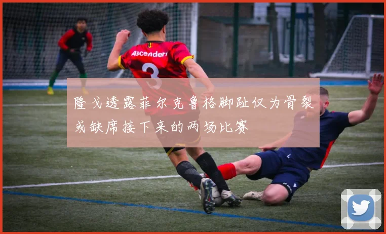 隆戈透露菲尔克鲁格脚趾仅为骨裂或缺席接下来的两场比赛