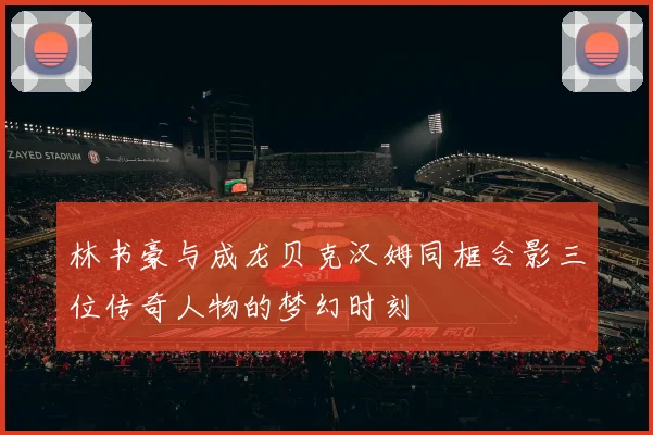 林书豪与成龙贝克汉姆同框合影三位传奇人物的梦幻时刻