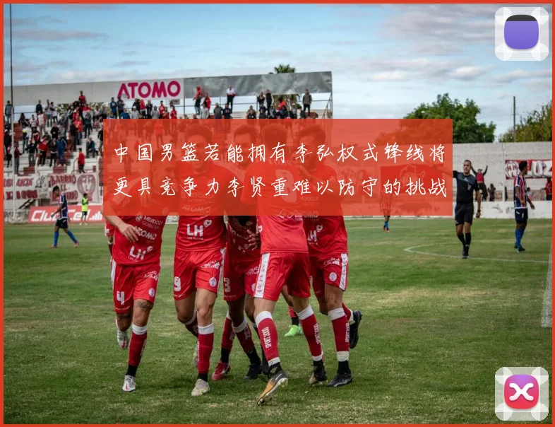 中国男篮若能拥有李弘权式锋线将更具竞争力李贤重难以防守的挑战