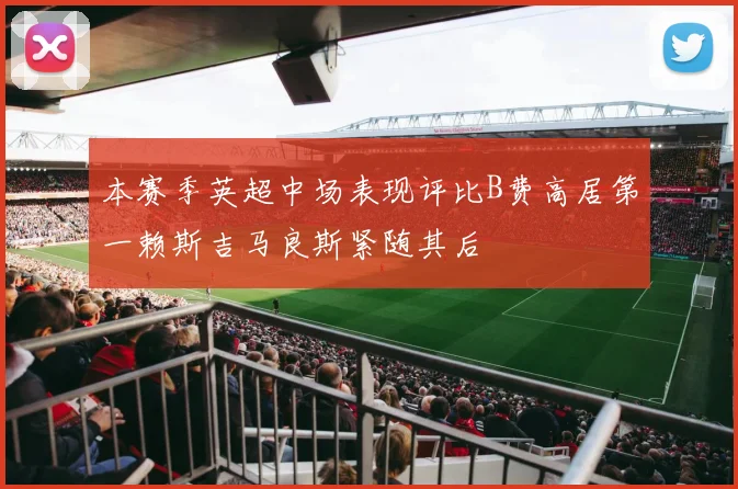 本赛季英超中场表现评比B费高居第一赖斯吉马良斯紧随其后