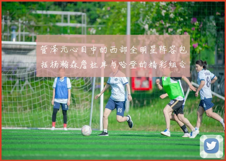 管泽元心目中的西部全明星阵容包括杨瀚森詹杜库与哈登的精彩组合