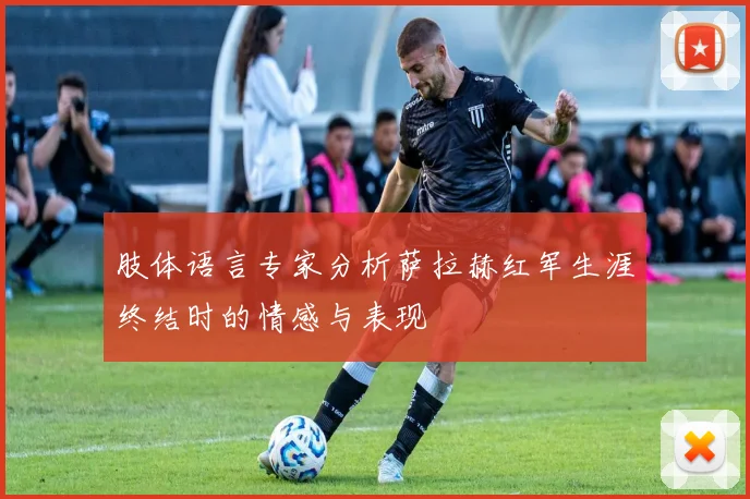 肢体语言专家分析萨拉赫红军生涯终结时的情感与表现