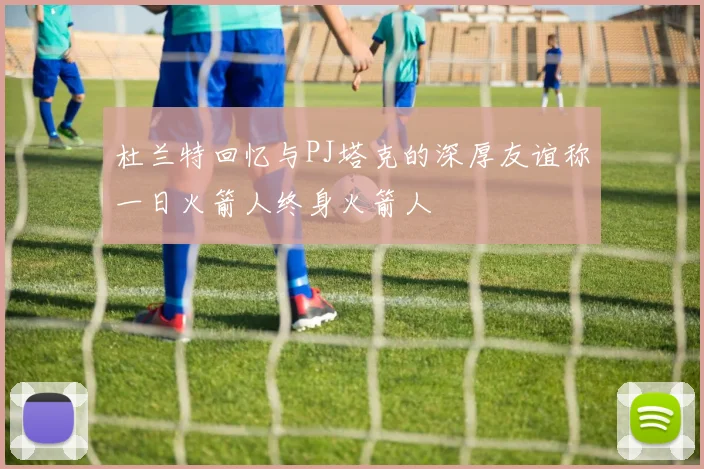 杜兰特回忆与PJ塔克的深厚友谊称一日火箭人终身火箭人