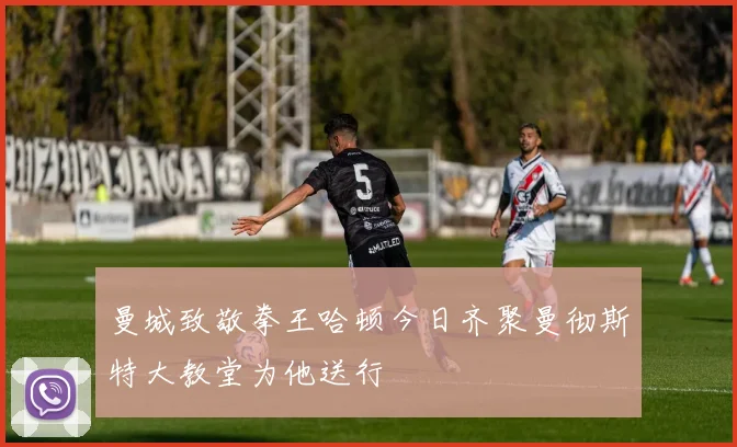 曼城致敬拳王哈顿今日齐聚曼彻斯特大教堂为他送行