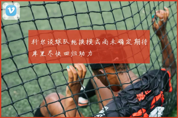 科尔谈球队轮换模式尚未确定期待库里尽快回归助力
