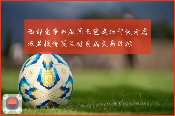 西部竞争加剧国王重建独行侠考虑浓眉报价莫兰特或成交易目标