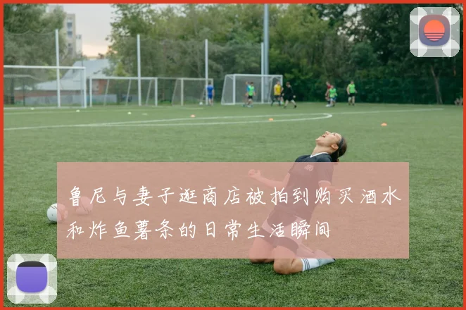 鲁尼与妻子逛商店被拍到购买酒水和炸鱼薯条的日常生活瞬间