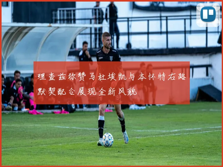 理查兹称赞马杜埃凯与本怀特右路默契配合展现全新风貌