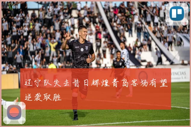 辽宁队失去昔日辉煌青岛客场有望逆袭取胜