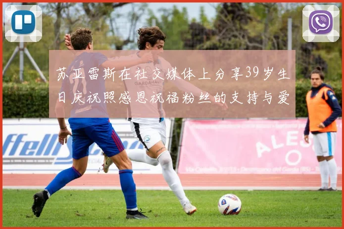 苏亚雷斯在社交媒体上分享39岁生日庆祝照感恩祝福粉丝的支持与爱护