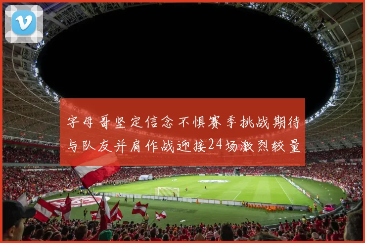 字母哥坚定信念不惧赛季挑战期待与队友并肩作战迎接24场激烈较量
