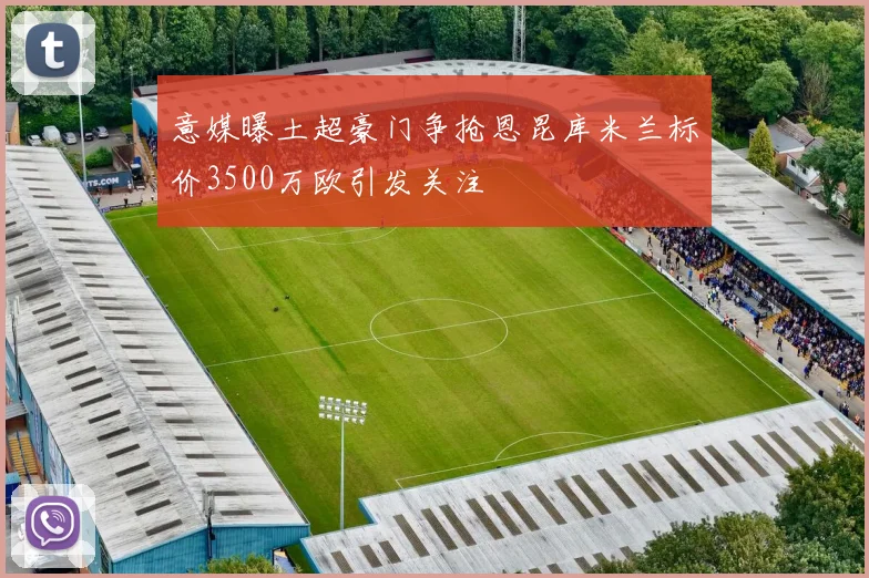 意媒曝土超豪门争抢恩昆库米兰标价3500万欧引发关注