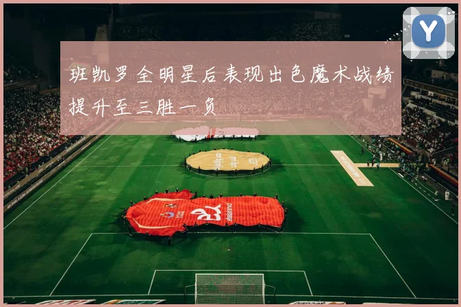 班凯罗全明星后表现出色魔术战绩提升至三胜一负