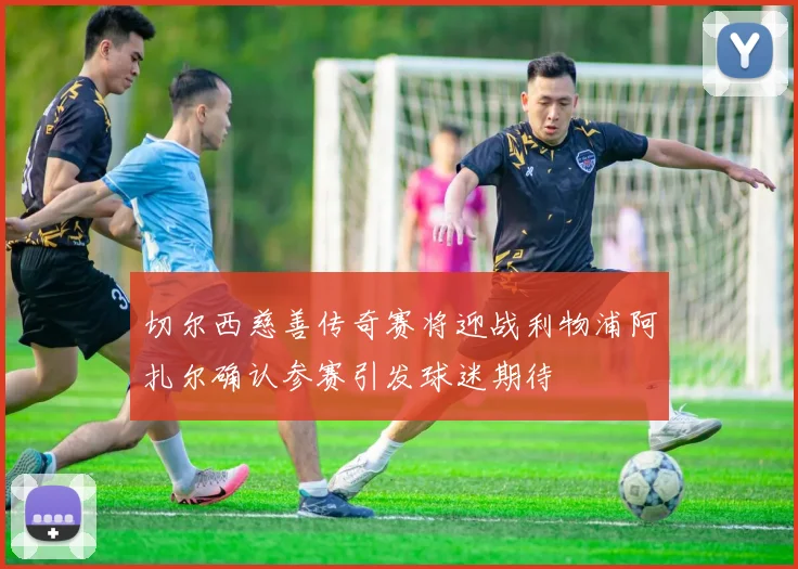 切尔西慈善传奇赛将迎战利物浦阿扎尔确认参赛引发球迷期待