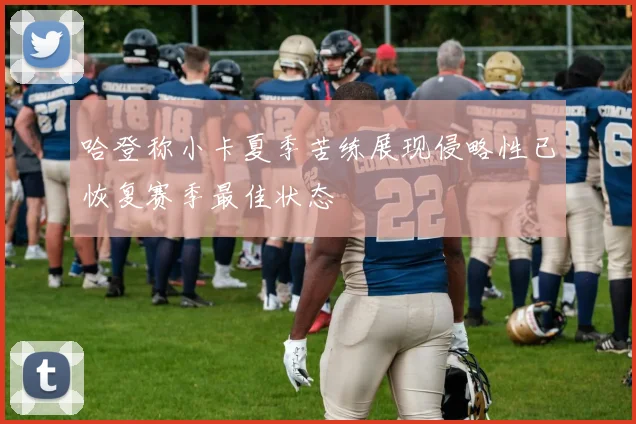 哈登称小卡夏季苦练展现侵略性已恢复赛季最佳状态