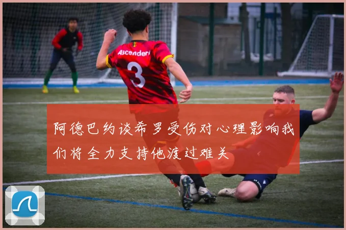 阿德巴约谈希罗受伤对心理影响我们将全力支持他渡过难关