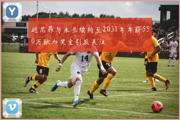 迈尼昂与米兰续约至2031年年薪550万欧加奖金引发关注