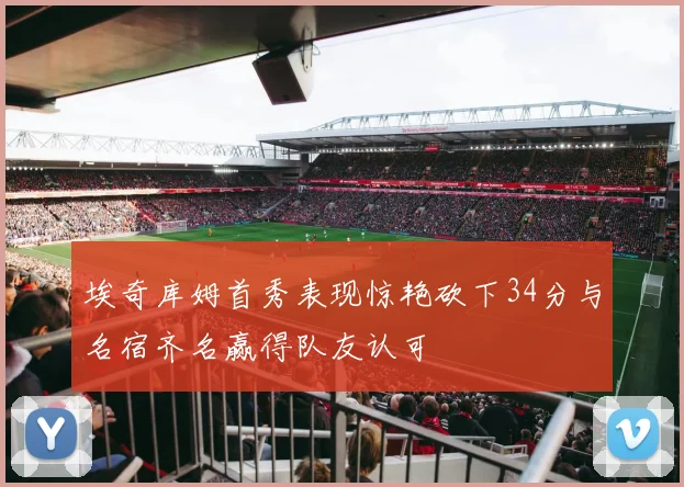 埃奇库姆首秀表现惊艳砍下34分与名宿齐名赢得队友认可