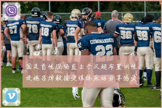 国足首练现场直击于汉超布置训练设施吕焯毅接受媒体采访分享感受