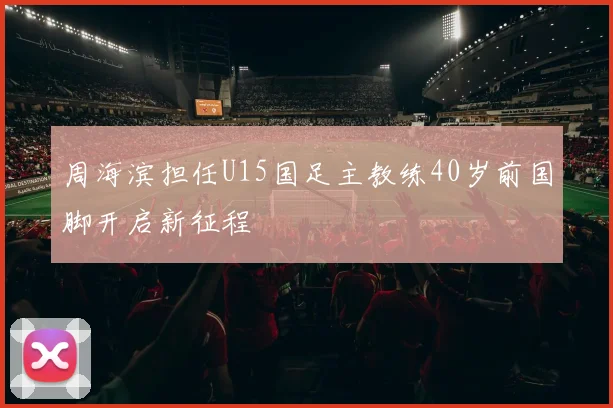 周海滨担任U15国足主教练40岁前国脚开启新征程