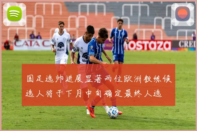 国足选帅进展显著两位欧洲教练候选人将于下月中旬确定最终人选